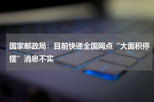 国家邮政局：目前快递全国网点“大面积停摆”消息不实