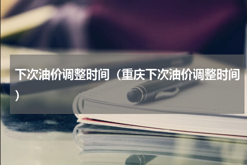 下次油价调整时间（重庆下次油价调整时间）