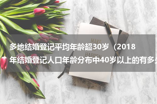 多地结婚登记平均年龄超30岁（2018年结婚登记人口年龄分布中40岁以上的有多少人）