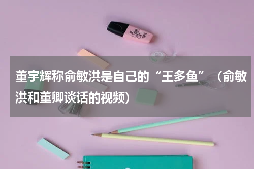 董宇辉称俞敏洪是自己的“王多鱼”（俞敏洪和董卿谈话的视频）