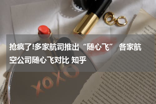 抢疯了!多家航司推出“随心飞” 各家航空公司随心飞对比 知乎
