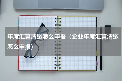 年度汇算清缴怎么申报（企业年度汇算清缴怎么申报）