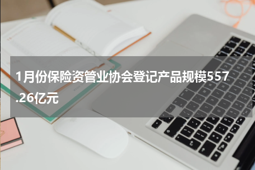 1月份保险资管业协会登记产品规模557.26亿元