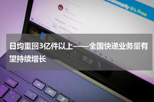 日均重回3亿件以上——全国快递业务量有望持续增长