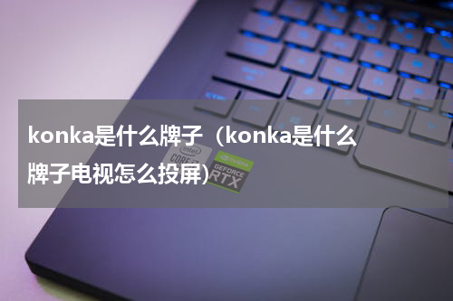 konka是什么牌子（konka是什么牌子电视怎么投屏）