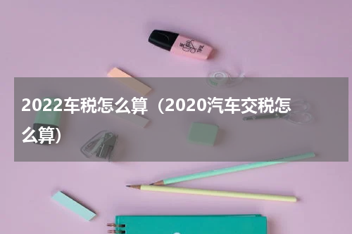2022车税怎么算（2020汽车交税怎么算）