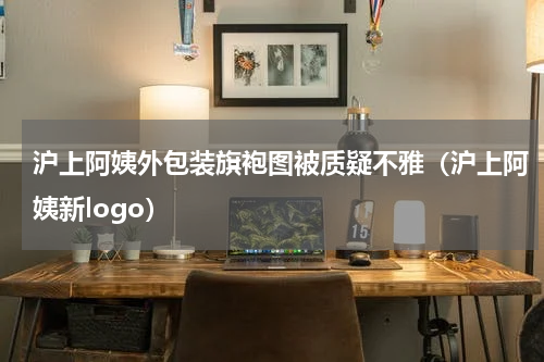 沪上阿姨外包装旗袍图被质疑不雅（沪上阿姨新logo）