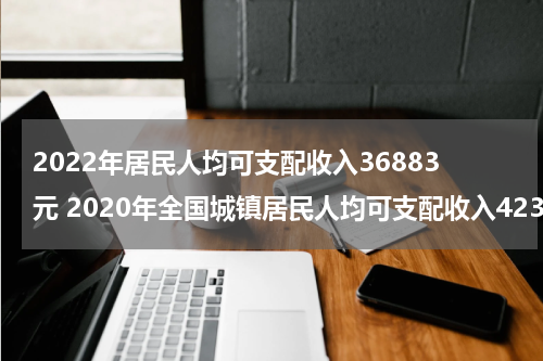 2022年居民人均可支配收入36883元 2020年全国城镇居民人均可支配收入42359元