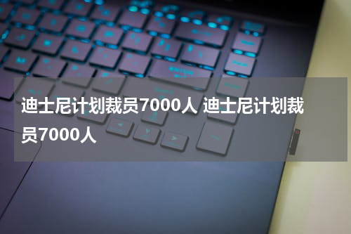 迪士尼计划裁员7000人 迪士尼计划裁员7000人