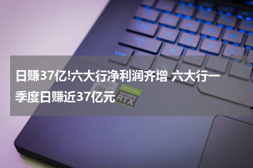 日赚37亿!六大行净利润齐增 六大行一季度日赚近37亿元
