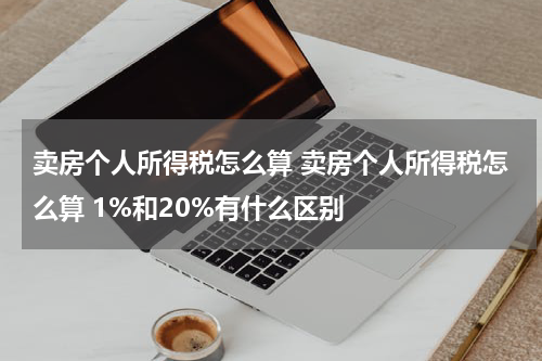 卖房个人所得税怎么算 卖房个人所得税怎么算 1%和20%有什么区别