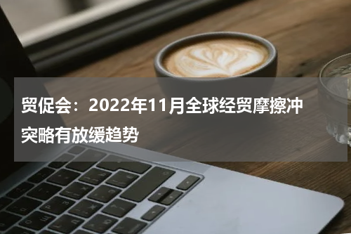 贸促会：2022年11月全球经贸摩擦冲突略有放缓趋势