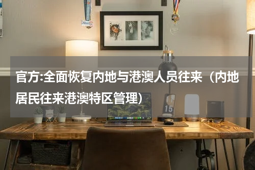 官方:全面恢复内地与港澳人员往来（内地居民往来港澳特区管理）