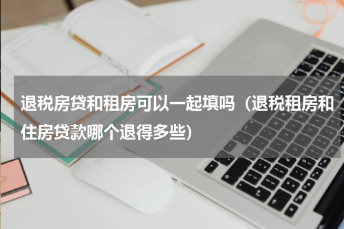 退税房贷和租房可以一起填吗（退税租房和住房贷款哪个退得多些）