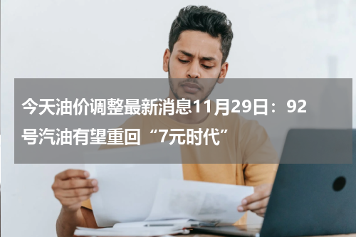 今天油价调整最新消息11月29日：92号汽油有望重回“7元时代”