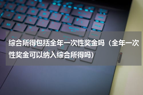 综合所得包括全年一次性奖金吗（全年一次性奖金可以纳入综合所得吗）