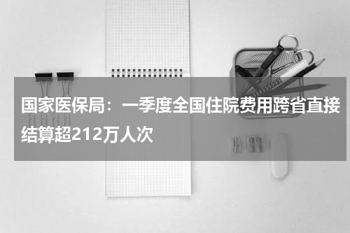 国家医保局:一季度全国住院费用跨省直接结算超212万人次