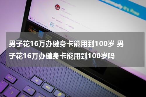 男子花16万办健身卡能用到100岁 男子花16万办健身卡能用到100岁吗
