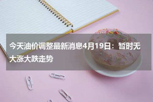 今天油价调整最新消息4月19日:暂时无大涨大跌走势