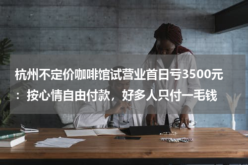 杭州不定价咖啡馆试营业首日亏3500元：按心情自由付款，好多人只付一毛钱