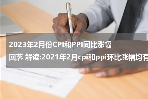2023年2月份CPI和PPI同比涨幅回落 解读:2021年2月cpi和ppi环比涨幅均有所回落