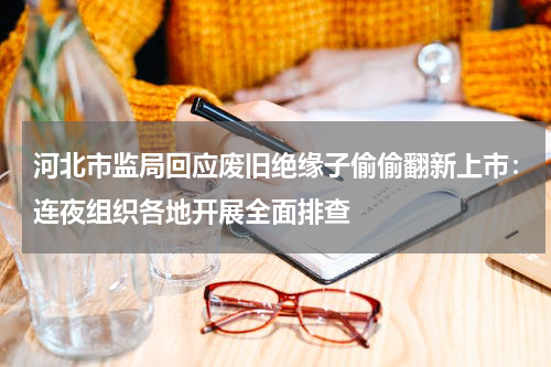 河北市监局回应废旧绝缘子偷偷翻新上市：连夜组织各地开展全面排查