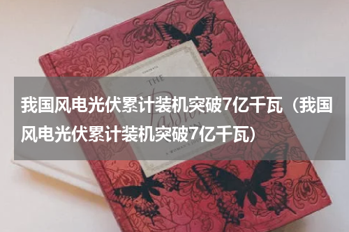 我国风电光伏累计装机突破7亿千瓦（我国风电光伏累计装机突破7亿千瓦）