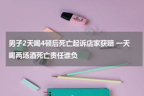 男子2天喝4顿后死亡起诉店家获赔 一天喝两场酒死亡责任谁负