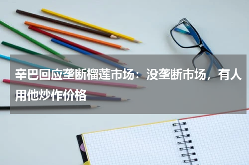 辛巴回应垄断榴莲市场：没垄断市场，有人用他炒作价格