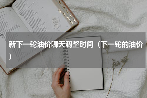 新下一轮油价哪天调整时间（下一轮的油价）