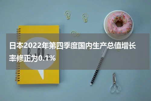 日本2022年第四季度国内生产总值增长率修正为0.1%