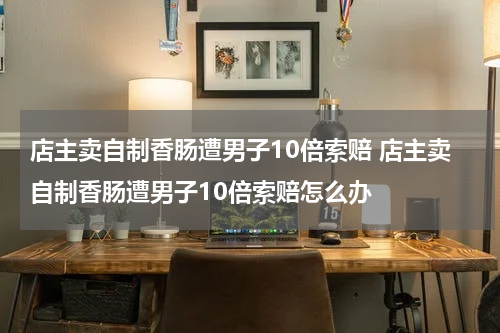 店主卖自制香肠遭男子10倍索赔 店主卖自制香肠遭男子10倍索赔怎么办