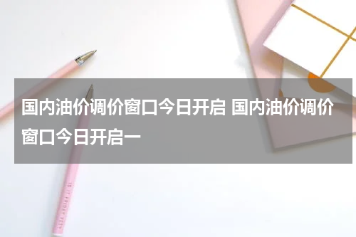 国内油价调价窗口今日开启 国内油价调价窗口今日开启一