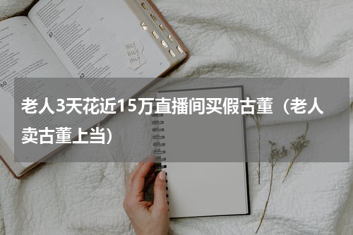 老人3天花近15万直播间买假古董(老人卖古董上当)