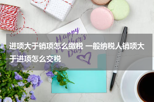 进项大于销项怎么缴税 一般纳税人销项大于进项怎么交税