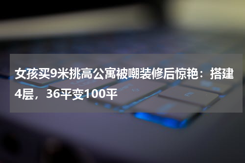 女孩买9米挑高公寓被嘲装修后惊艳：搭建4层，36平变100平