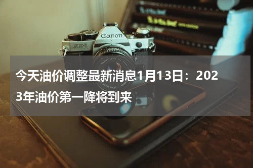 今天油价调整最新消息1月13日：2023年油价第一降将到来