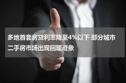 多地首套房贷利率降至4%以下 部分城市二手房市场出现回暖迹象