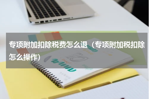 专项附加扣除税费怎么退（专项附加税扣除怎么操作）