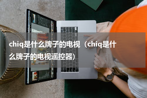 chiq是什么牌子的电视（chiq是什么牌子的电视遥控器）