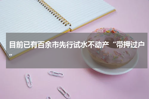 目前已有百余市先行试水不动产“带押过户”