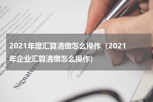 2021年度汇算清缴怎么操作（2021年企业汇算清缴怎么操作）