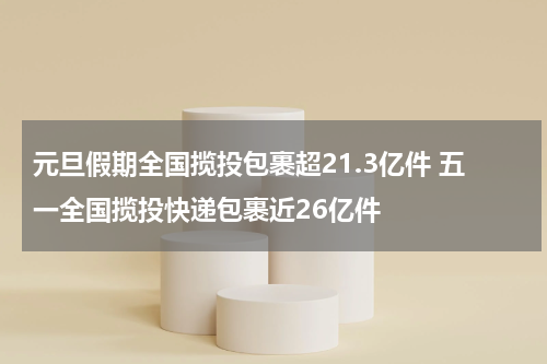 元旦假期全国揽投包裹超21.3亿件 五一全国揽投快递包裹近26亿件