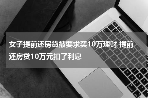 女子提前还房贷被要求买10万理财 提前还房贷10万元扣了利息