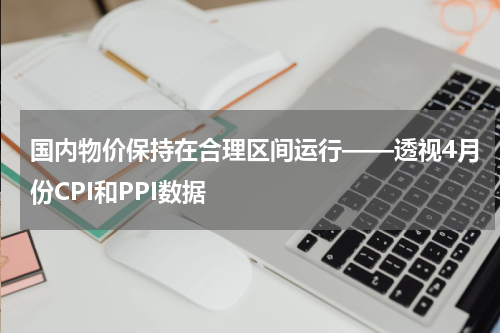国内物价保持在合理区间运行——透视4月份CPI和PPI数据