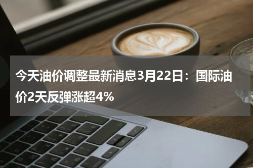 今天油价调整最新消息3月22日：国际油价2天反弹涨超4%