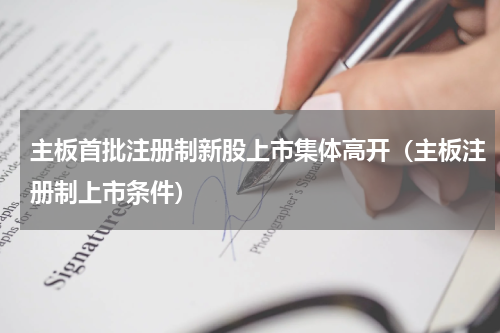 主板首批注册制新股上市集体高开（主板注册制上市条件）