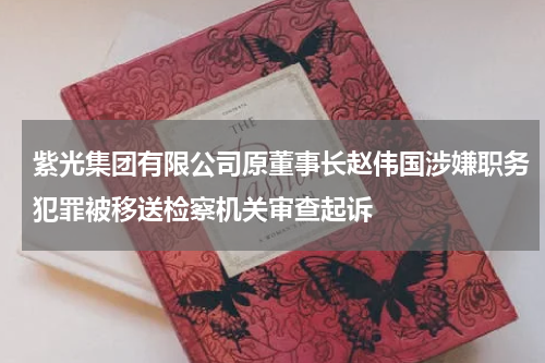 紫光集团有限公司原董事长赵伟国涉嫌职务犯罪被移送检察机关审查起诉