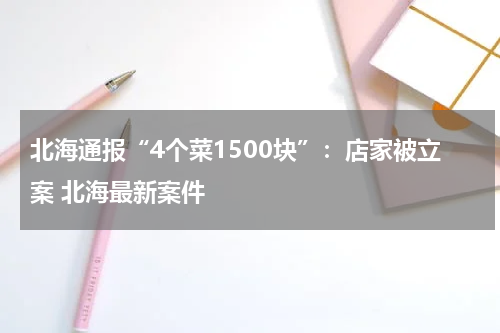 北海通报“4个菜1500块”：店家被立案 北海最新案件