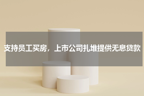 支持员工买房，上市公司扎堆提供无息贷款